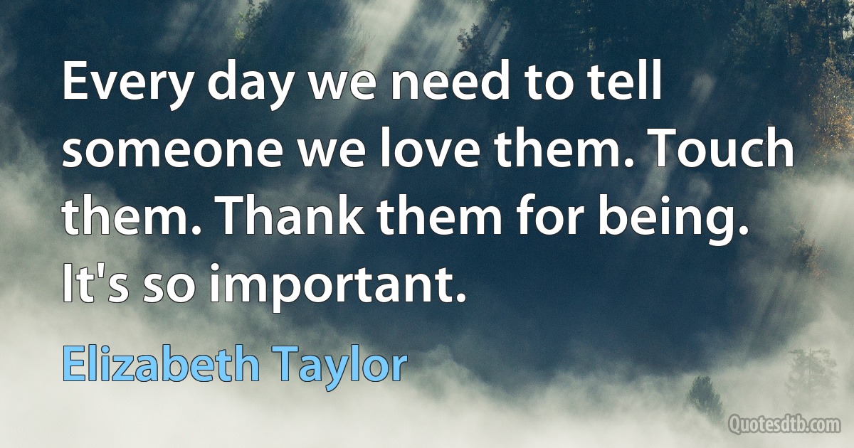 Every day we need to tell someone we love them. Touch them. Thank them for being. It's so important. (Elizabeth Taylor)