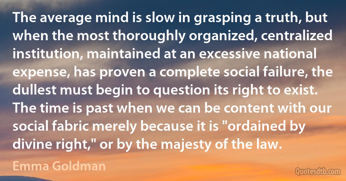 The average mind is slow in grasping a truth, but when the most thoroughly organized, centralized institution, maintained at an excessive national expense, has proven a complete social failure, the dullest must begin to question its right to exist. The time is past when we can be content with our social fabric merely because it is "ordained by divine right," or by the majesty of the law. (Emma Goldman)