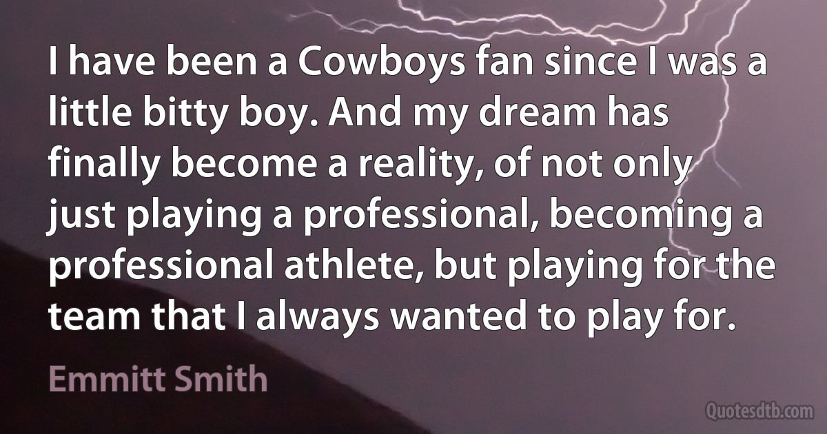 I have been a Cowboys fan since I was a little bitty boy. And my dream has finally become a reality, of not only just playing a professional, becoming a professional athlete, but playing for the team that I always wanted to play for. (Emmitt Smith)