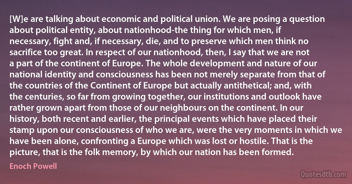 [W]e are talking about economic and political union. We are posing a question about political entity, about nationhood-the thing for which men, if necessary, fight and, if necessary, die, and to preserve which men think no sacrifice too great. In respect of our nationhood, then, I say that we are not a part of the continent of Europe. The whole development and nature of our national identity and consciousness has been not merely separate from that of the countries of the Continent of Europe but actually antithetical; and, with the centuries, so far from growing together, our institutions and outlook have rather grown apart from those of our neighbours on the continent. In our history, both recent and earlier, the principal events which have placed their stamp upon our consciousness of who we are, were the very moments in which we have been alone, confronting a Europe which was lost or hostile. That is the picture, that is the folk memory, by which our nation has been formed. (Enoch Powell)