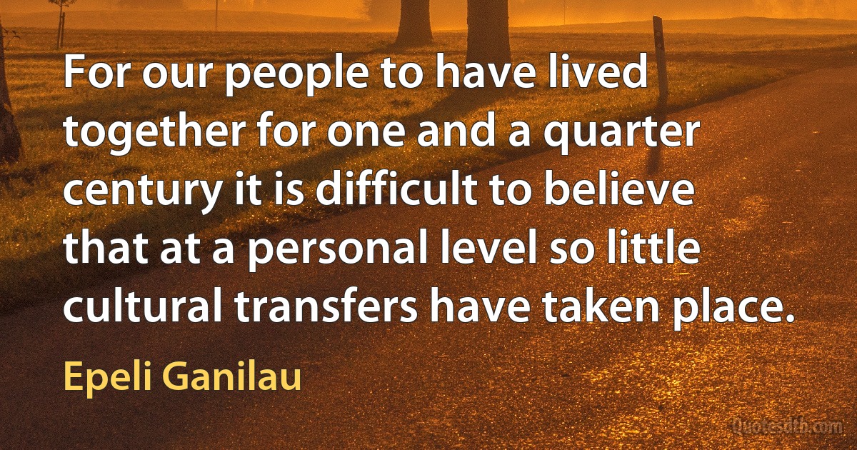 For our people to have lived together for one and a quarter century it is difficult to believe that at a personal level so little cultural transfers have taken place. (Epeli Ganilau)