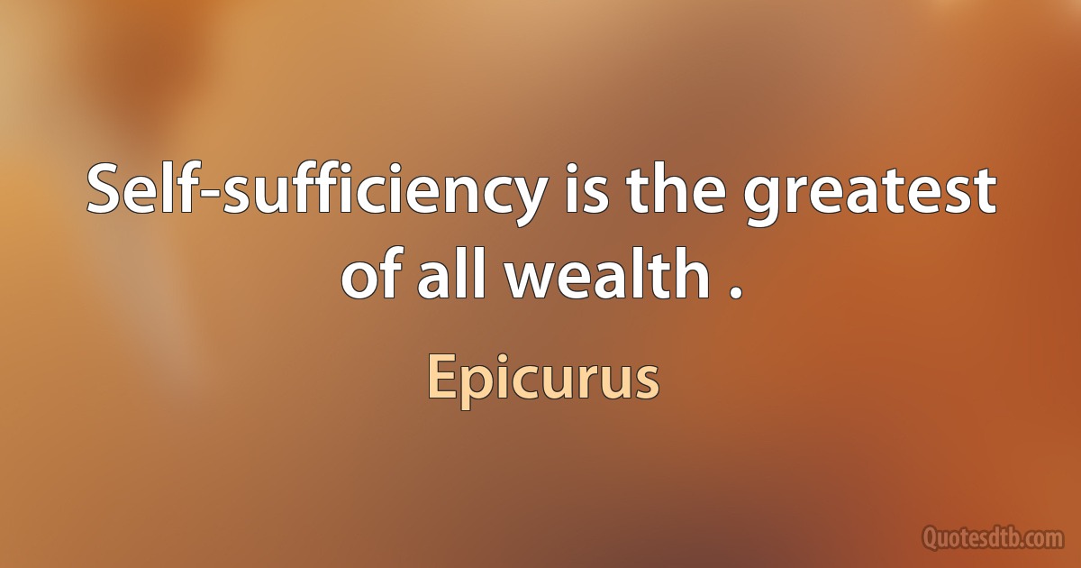 Self-sufficiency is the greatest of all wealth . (Epicurus)