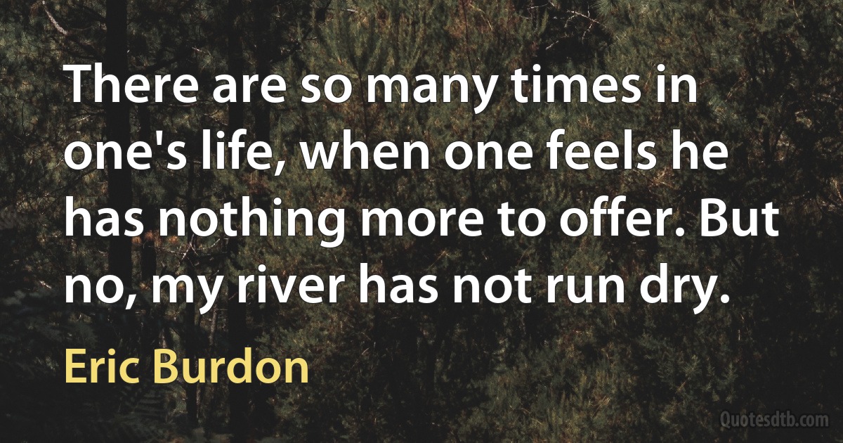 There are so many times in one's life, when one feels he has nothing more to offer. But no, my river has not run dry. (Eric Burdon)