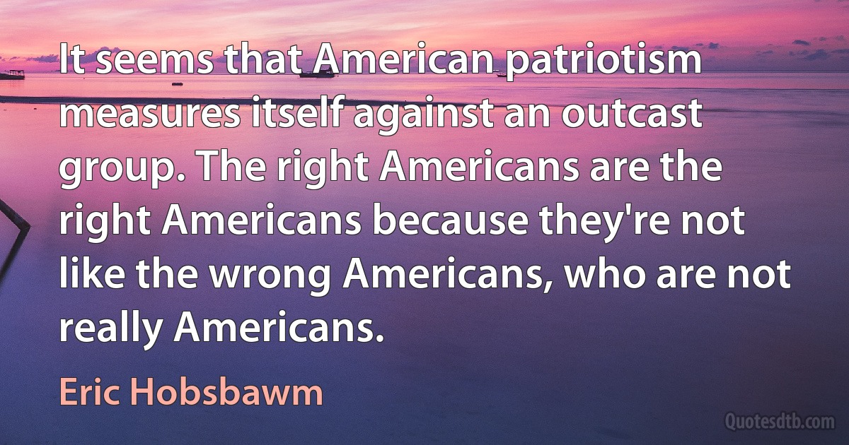 It seems that American patriotism measures itself against an outcast group. The right Americans are the right Americans because they're not like the wrong Americans, who are not really Americans. (Eric Hobsbawm)