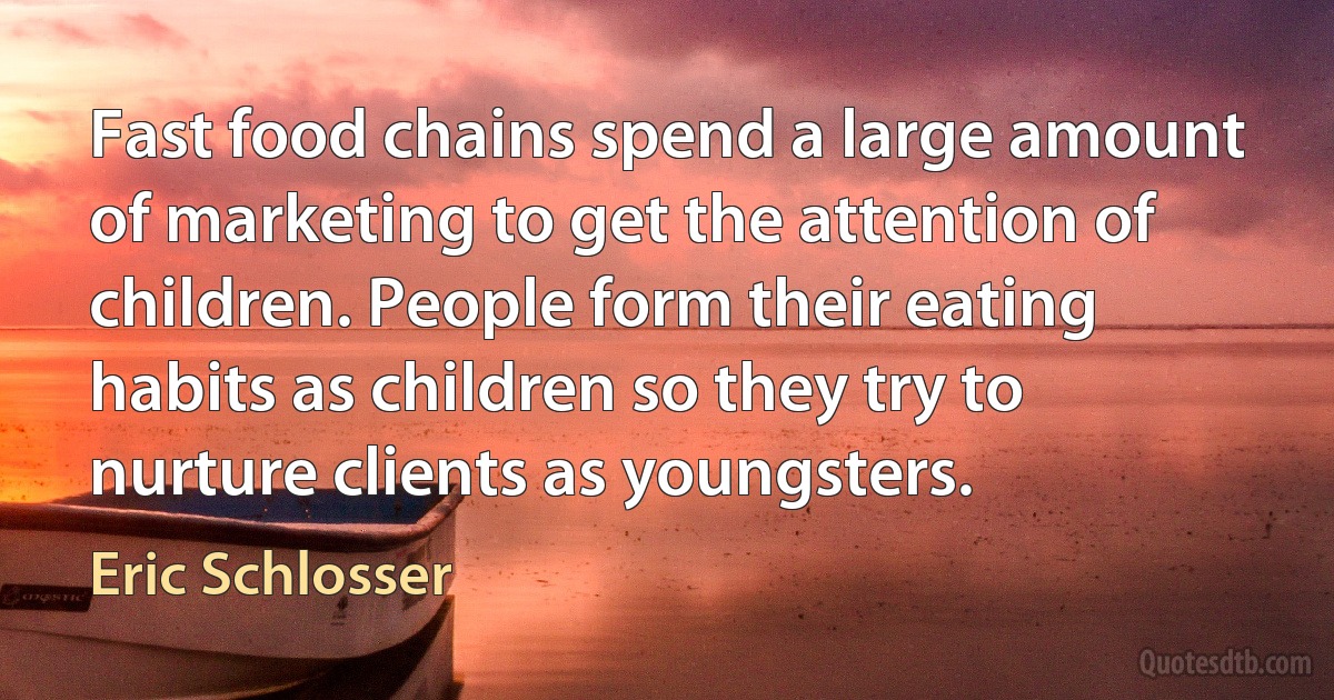 Fast food chains spend a large amount of marketing to get the attention of children. People form their eating habits as children so they try to nurture clients as youngsters. (Eric Schlosser)