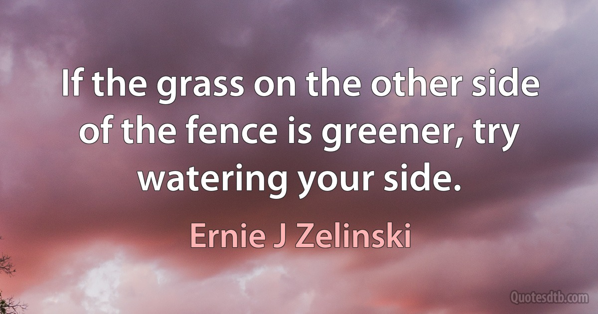 If the grass on the other side of the fence is greener, try watering your side. (Ernie J Zelinski)