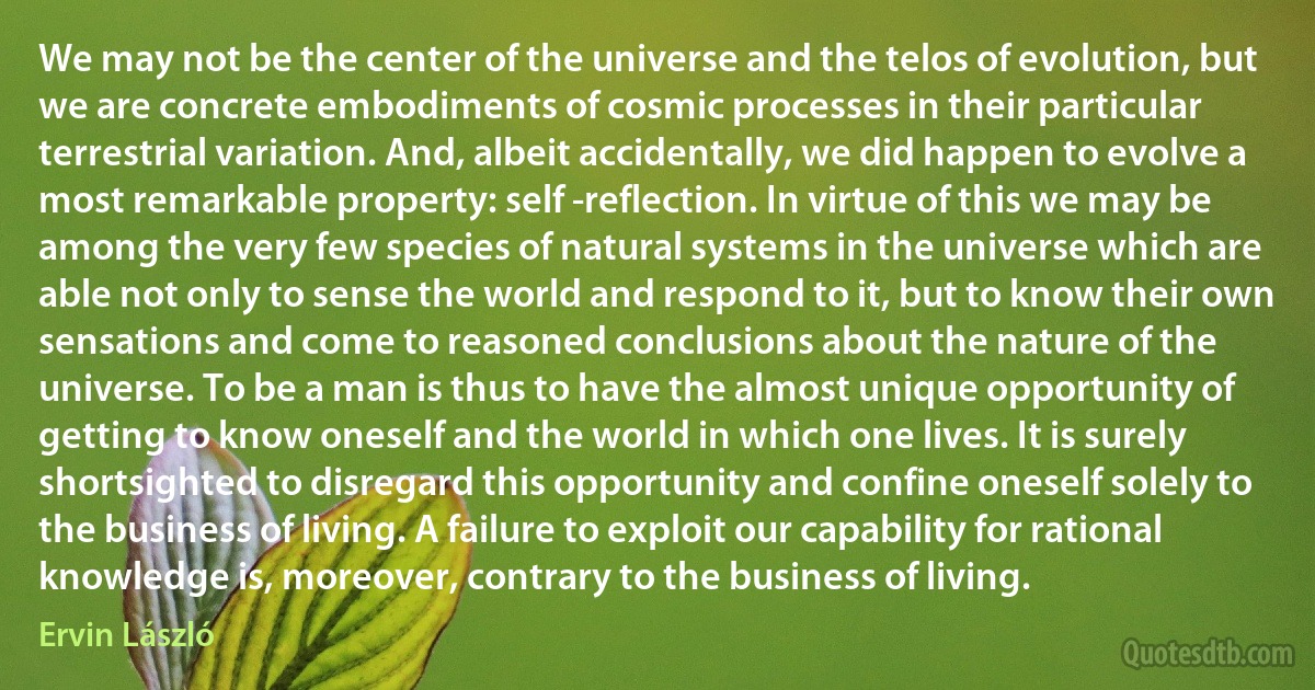 We may not be the center of the universe and the telos of evolution, but we are concrete embodiments of cosmic processes in their particular terrestrial variation. And, albeit accidentally, we did happen to evolve a most remarkable property: self -reflection. In virtue of this we may be among the very few species of natural systems in the universe which are able not only to sense the world and respond to it, but to know their own sensations and come to reasoned conclusions about the nature of the universe. To be a man is thus to have the almost unique opportunity of getting to know oneself and the world in which one lives. It is surely shortsighted to disregard this opportunity and confine oneself solely to the business of living. A failure to exploit our capability for rational knowledge is, moreover, contrary to the business of living. (Ervin László)