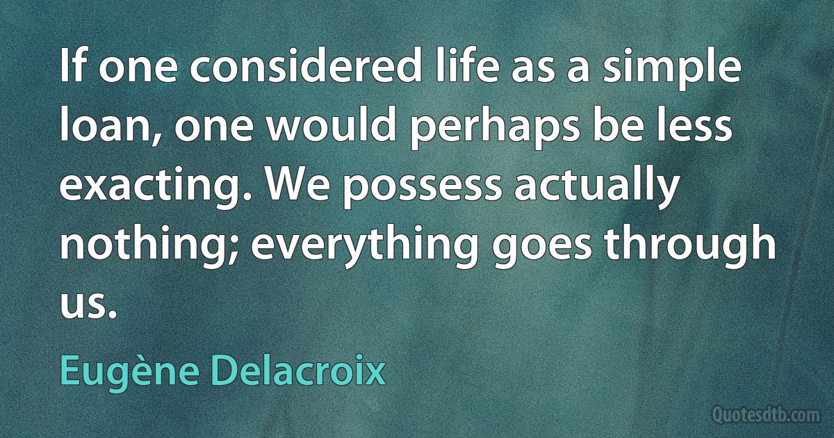 If one considered life as a simple loan, one would perhaps be less exacting. We possess actually nothing; everything goes through us. (Eugène Delacroix)