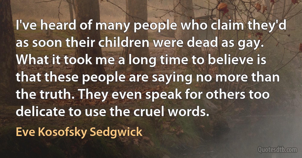 I've heard of many people who claim they'd as soon their children were dead as gay. What it took me a long time to believe is that these people are saying no more than the truth. They even speak for others too delicate to use the cruel words. (Eve Kosofsky Sedgwick)