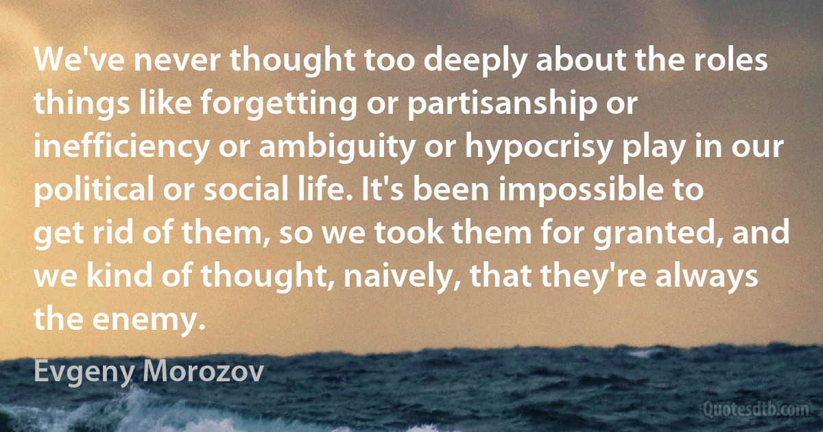 We've never thought too deeply about the roles things like forgetting or partisanship or inefficiency or ambiguity or hypocrisy play in our political or social life. It's been impossible to get rid of them, so we took them for granted, and we kind of thought, naively, that they're always the enemy. (Evgeny Morozov)