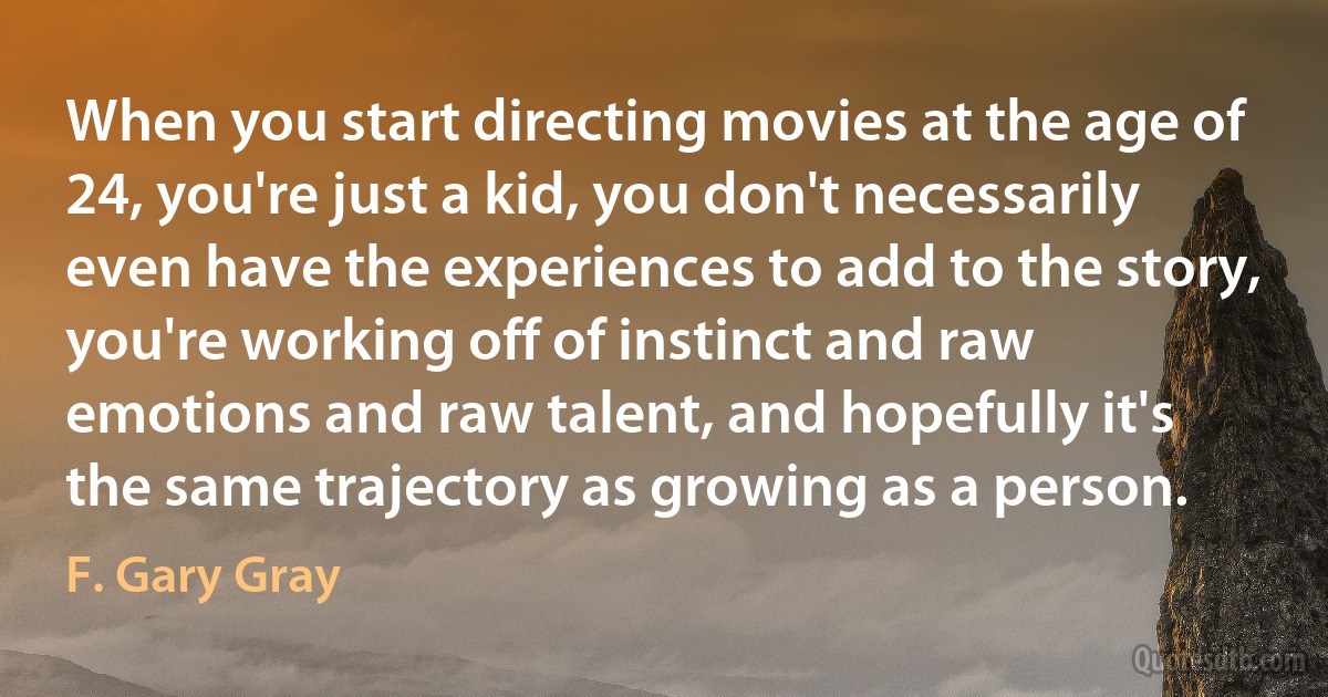 When you start directing movies at the age of 24, you're just a kid, you don't necessarily even have the experiences to add to the story, you're working off of instinct and raw emotions and raw talent, and hopefully it's the same trajectory as growing as a person. (F. Gary Gray)