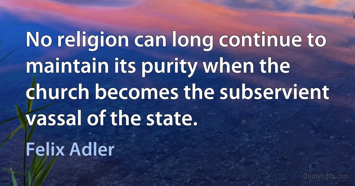 No religion can long continue to maintain its purity when the church becomes the subservient vassal of the state. (Felix Adler)