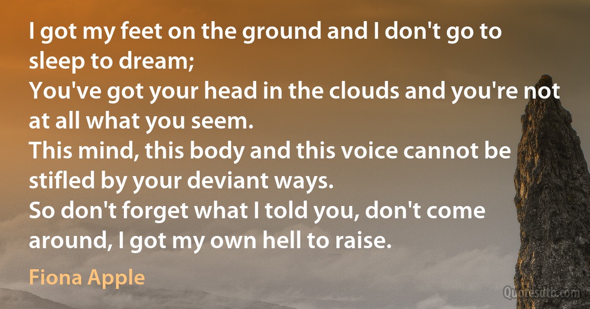 I got my feet on the ground and I don't go to sleep to dream;
You've got your head in the clouds and you're not at all what you seem.
This mind, this body and this voice cannot be stifled by your deviant ways.
So don't forget what I told you, don't come around, I got my own hell to raise. (Fiona Apple)