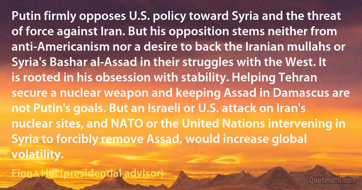 Putin firmly opposes U.S. policy toward Syria and the threat of force against Iran. But his opposition stems neither from anti-Americanism nor a desire to back the Iranian mullahs or Syria's Bashar al-Assad in their struggles with the West. It is rooted in his obsession with stability. Helping Tehran secure a nuclear weapon and keeping Assad in Damascus are not Putin's goals. But an Israeli or U.S. attack on Iran's nuclear sites, and NATO or the United Nations intervening in Syria to forcibly remove Assad, would increase global volatility. (Fiona Hill (presidential advisor))