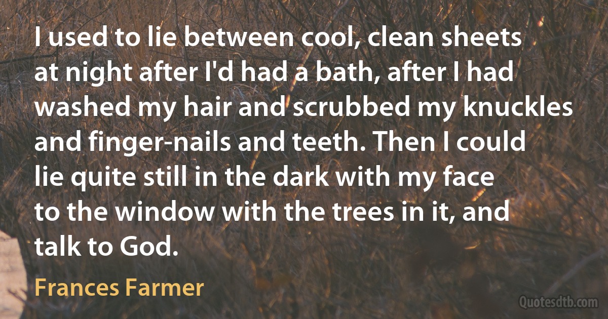 I used to lie between cool, clean sheets at night after I'd had a bath, after I had washed my hair and scrubbed my knuckles and finger-nails and teeth. Then I could lie quite still in the dark with my face to the window with the trees in it, and talk to God. (Frances Farmer)