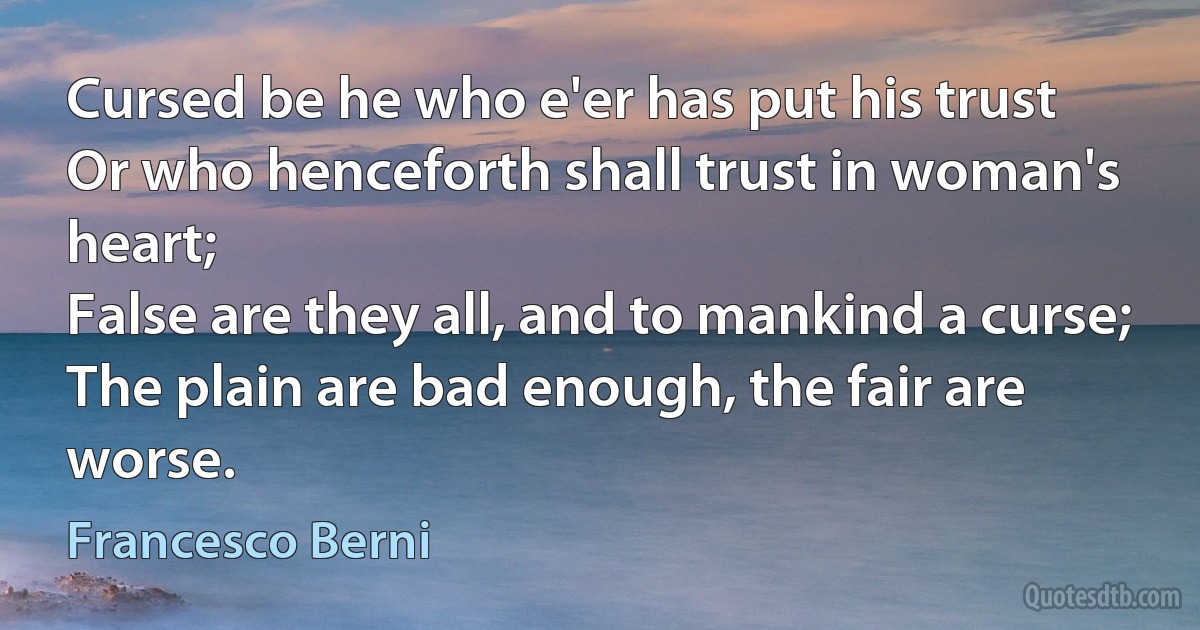 Cursed be he who e'er has put his trust
Or who henceforth shall trust in woman's heart;
False are they all, and to mankind a curse;
The plain are bad enough, the fair are worse. (Francesco Berni)