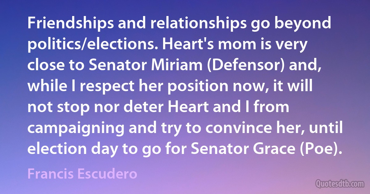 Friendships and relationships go beyond politics/elections. Heart's mom is very close to Senator Miriam (Defensor) and, while I respect her position now, it will not stop nor deter Heart and I from campaigning and try to convince her, until election day to go for Senator Grace (Poe). (Francis Escudero)