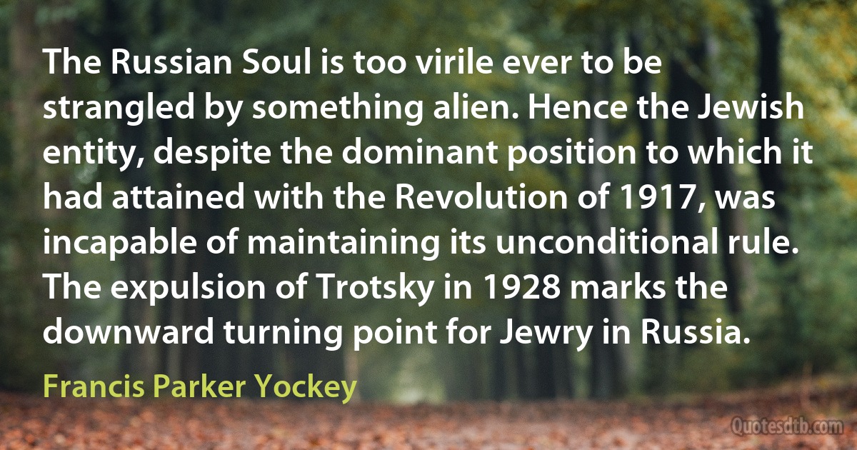 The Russian Soul is too virile ever to be strangled by something alien. Hence the Jewish entity, despite the dominant position to which it had attained with the Revolution of 1917, was incapable of maintaining its unconditional rule. The expulsion of Trotsky in 1928 marks the downward turning point for Jewry in Russia. (Francis Parker Yockey)