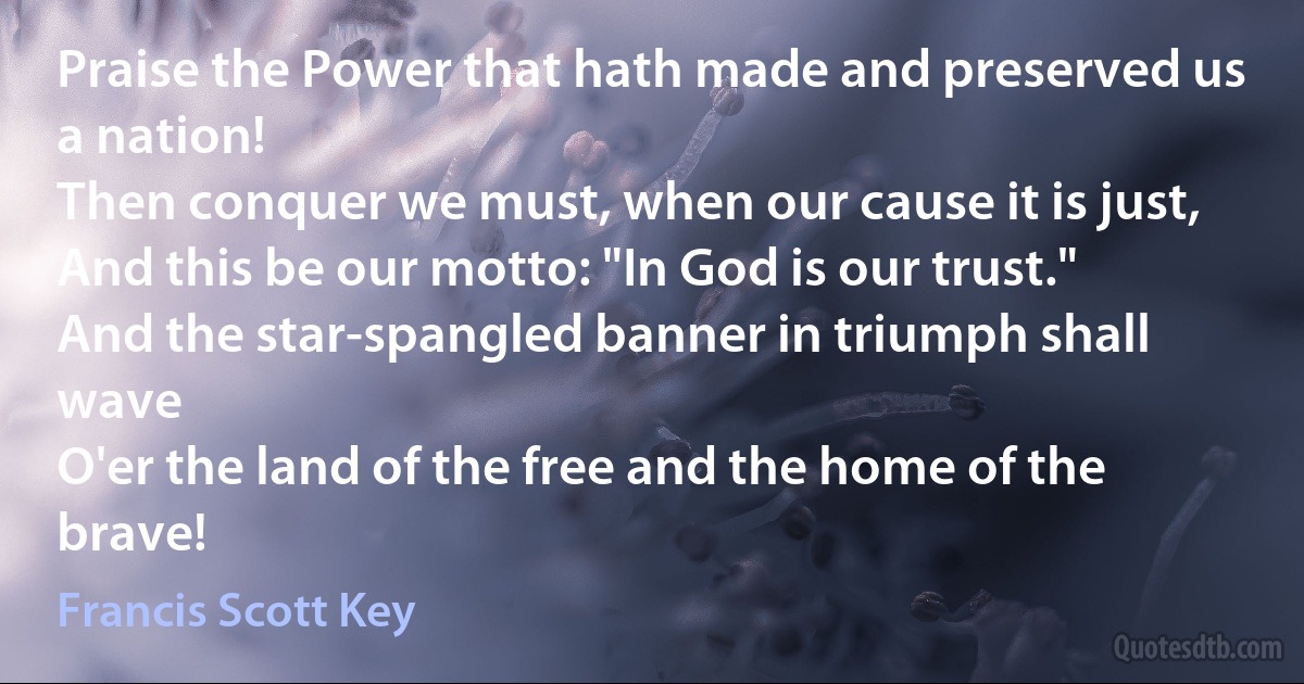 Praise the Power that hath made and preserved us a nation!
Then conquer we must, when our cause it is just,
And this be our motto: "In God is our trust."
And the star-spangled banner in triumph shall wave
O'er the land of the free and the home of the brave! (Francis Scott Key)