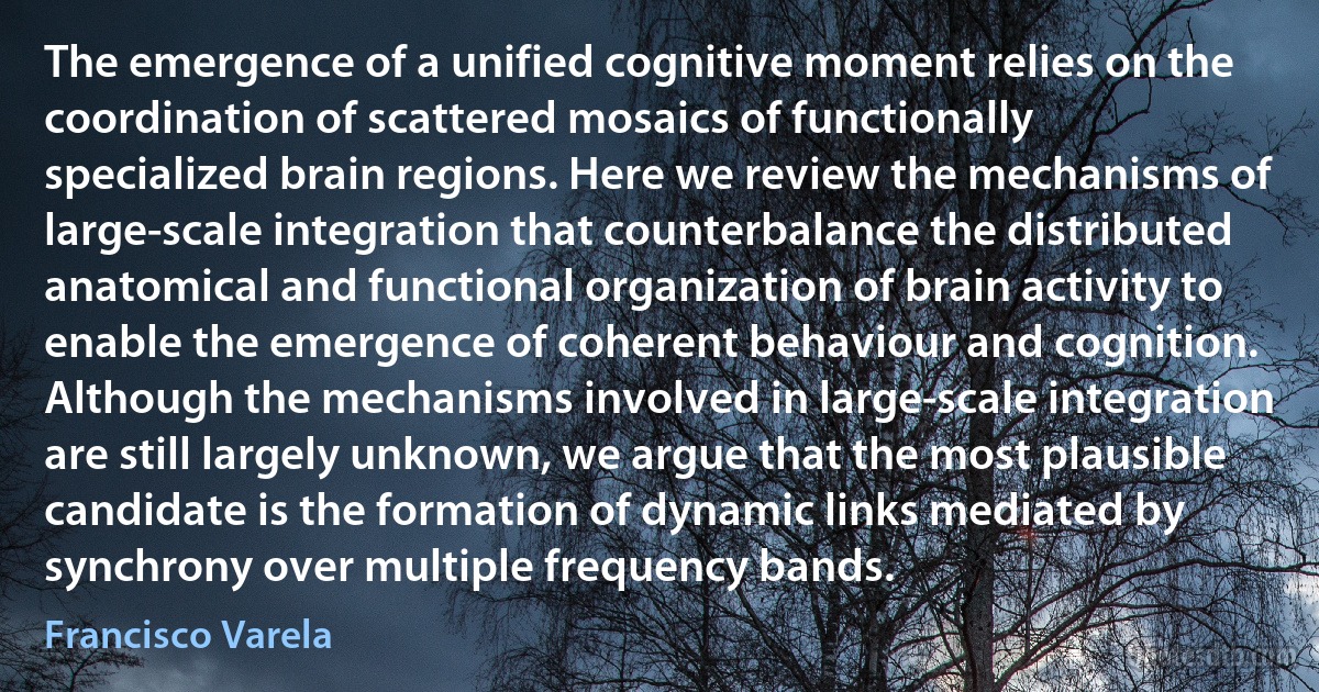 The emergence of a unified cognitive moment relies on the coordination of scattered mosaics of functionally specialized brain regions. Here we review the mechanisms of large-scale integration that counterbalance the distributed anatomical and functional organization of brain activity to enable the emergence of coherent behaviour and cognition. Although the mechanisms involved in large-scale integration are still largely unknown, we argue that the most plausible candidate is the formation of dynamic links mediated by synchrony over multiple frequency bands. (Francisco Varela)