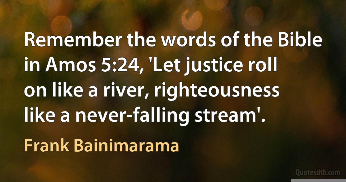 Remember the words of the Bible in Amos 5:24, 'Let justice roll on like a river, righteousness like a never-falling stream'. (Frank Bainimarama)