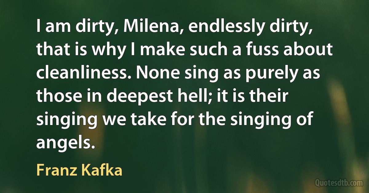 I am dirty, Milena, endlessly dirty, that is why I make such a fuss about cleanliness. None sing as purely as those in deepest hell; it is their singing we take for the singing of angels. (Franz Kafka)