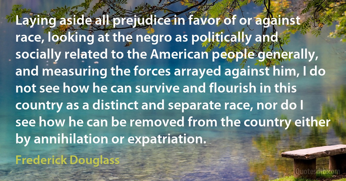 Laying aside all prejudice in favor of or against race, looking at the negro as politically and socially related to the American people generally, and measuring the forces arrayed against him, I do not see how he can survive and flourish in this country as a distinct and separate race, nor do I see how he can be removed from the country either by annihilation or expatriation. (Frederick Douglass)