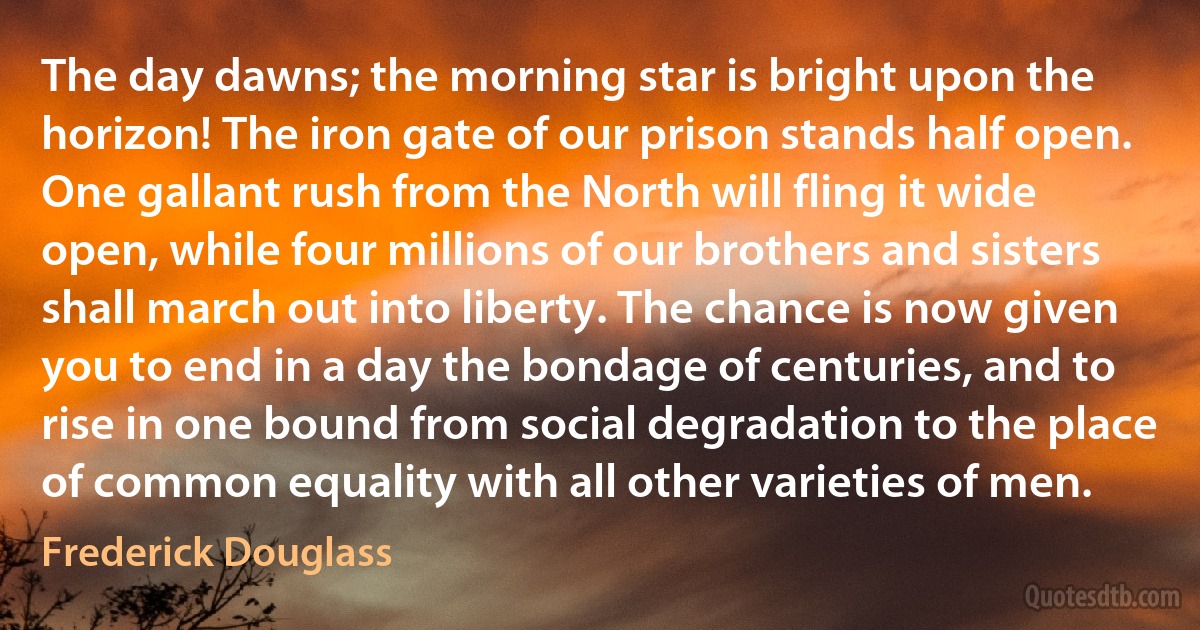 The day dawns; the morning star is bright upon the horizon! The iron gate of our prison stands half open. One gallant rush from the North will fling it wide open, while four millions of our brothers and sisters shall march out into liberty. The chance is now given you to end in a day the bondage of centuries, and to rise in one bound from social degradation to the place of common equality with all other varieties of men. (Frederick Douglass)