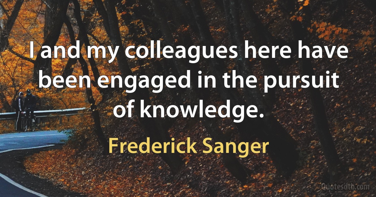 I and my colleagues here have been engaged in the pursuit of knowledge. (Frederick Sanger)