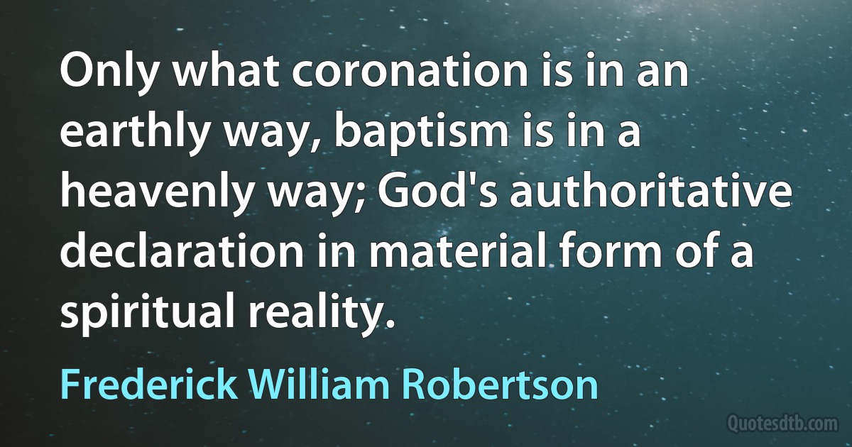 Only what coronation is in an earthly way, baptism is in a heavenly way; God's authoritative declaration in material form of a spiritual reality. (Frederick William Robertson)