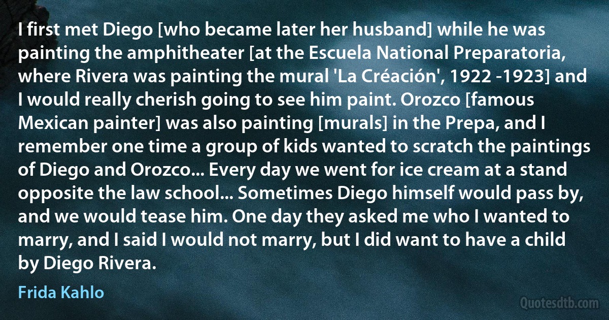 I first met Diego [who became later her husband] while he was painting the amphitheater [at the Escuela National Preparatoria, where Rivera was painting the mural 'La Créación', 1922 -1923] and I would really cherish going to see him paint. Orozco [famous Mexican painter] was also painting [murals] in the Prepa, and I remember one time a group of kids wanted to scratch the paintings of Diego and Orozco... Every day we went for ice cream at a stand opposite the law school... Sometimes Diego himself would pass by, and we would tease him. One day they asked me who I wanted to marry, and I said I would not marry, but I did want to have a child by Diego Rivera. (Frida Kahlo)