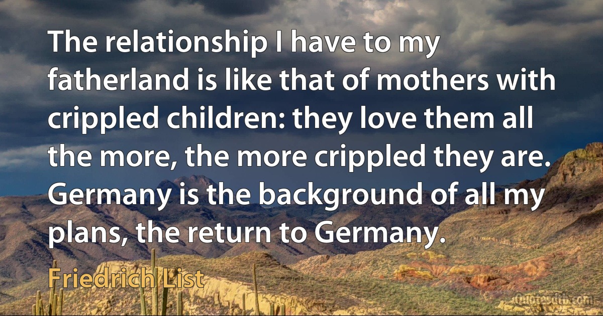 The relationship I have to my fatherland is like that of mothers with crippled children: they love them all the more, the more crippled they are. Germany is the background of all my plans, the return to Germany. (Friedrich List)