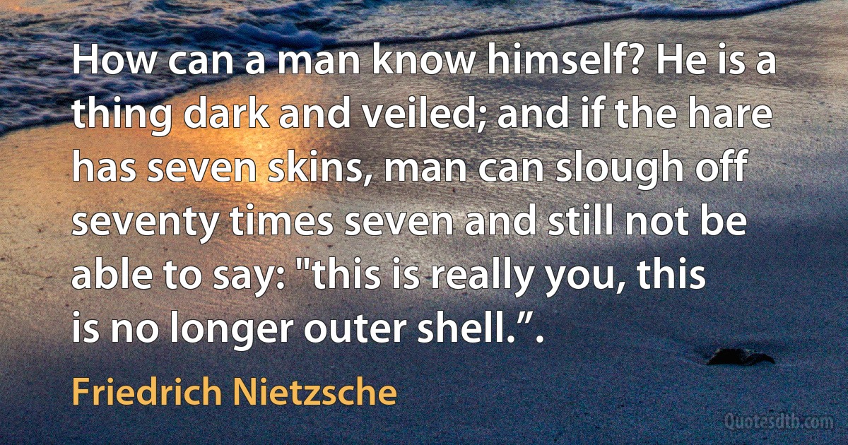 How can a man know himself? He is a thing dark and veiled; and if the hare has seven skins, man can slough off seventy times seven and still not be able to say: "this is really you, this is no longer outer shell.”. (Friedrich Nietzsche)