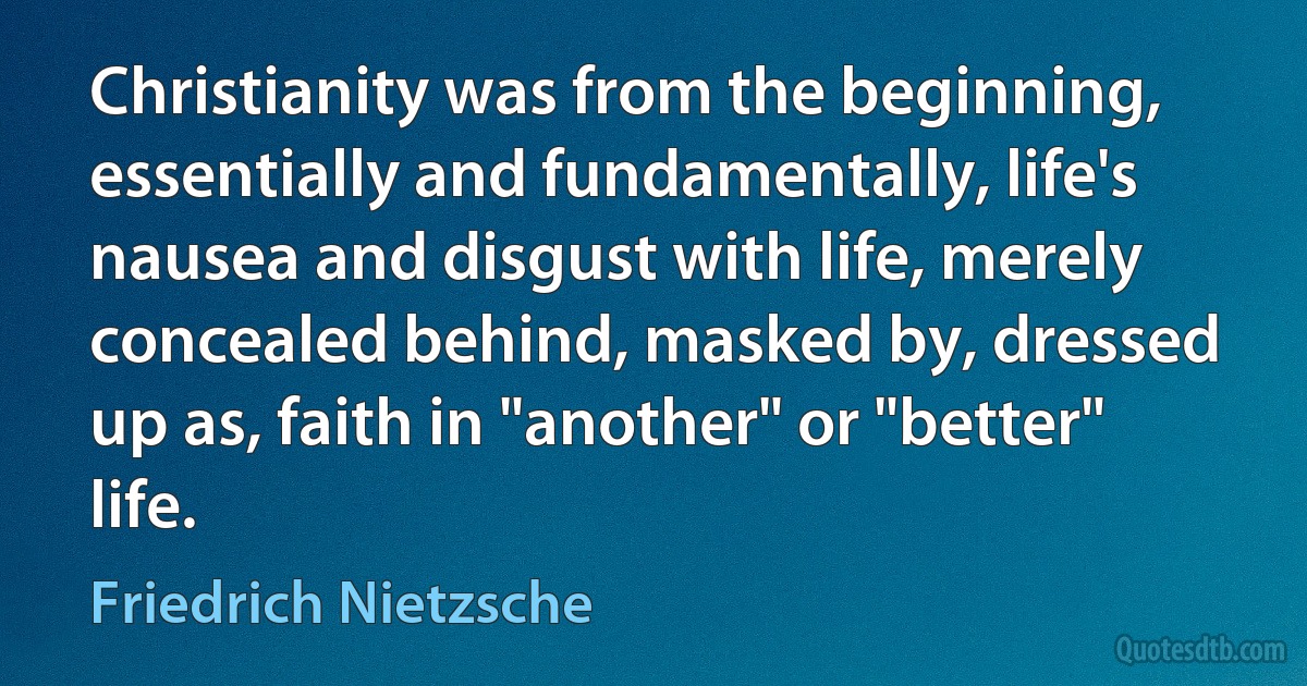 Christianity was from the beginning, essentially and fundamentally, life's nausea and disgust with life, merely concealed behind, masked by, dressed up as, faith in "another" or "better" life. (Friedrich Nietzsche)