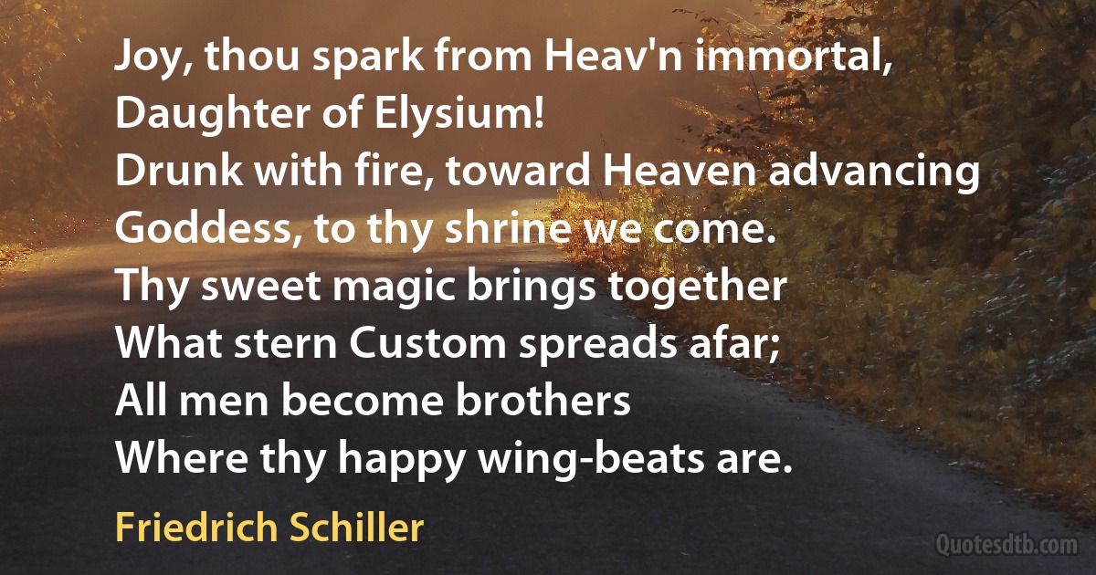 Joy, thou spark from Heav'n immortal,
Daughter of Elysium!
Drunk with fire, toward Heaven advancing
Goddess, to thy shrine we come.
Thy sweet magic brings together
What stern Custom spreads afar;
All men become brothers
Where thy happy wing-beats are. (Friedrich Schiller)