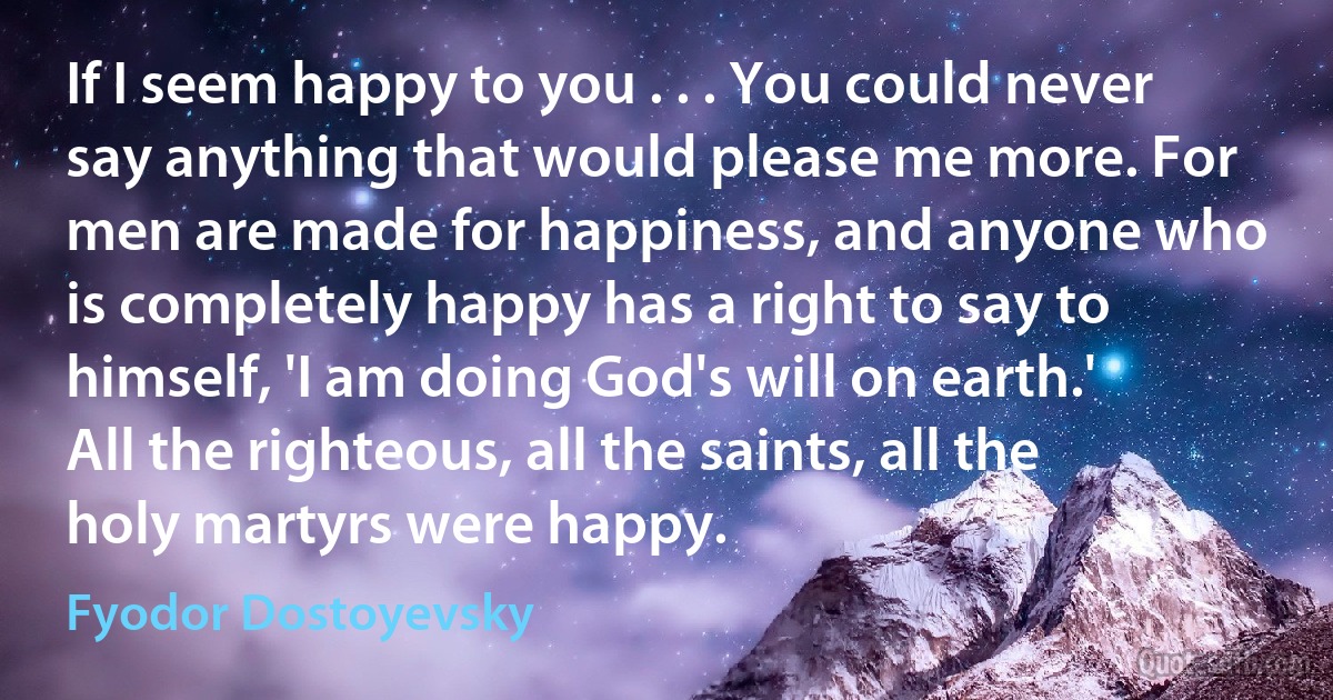 If I seem happy to you . . . You could never say anything that would please me more. For men are made for happiness, and anyone who is completely happy has a right to say to himself, 'I am doing God's will on earth.' All the righteous, all the saints, all the holy martyrs were happy. (Fyodor Dostoyevsky)