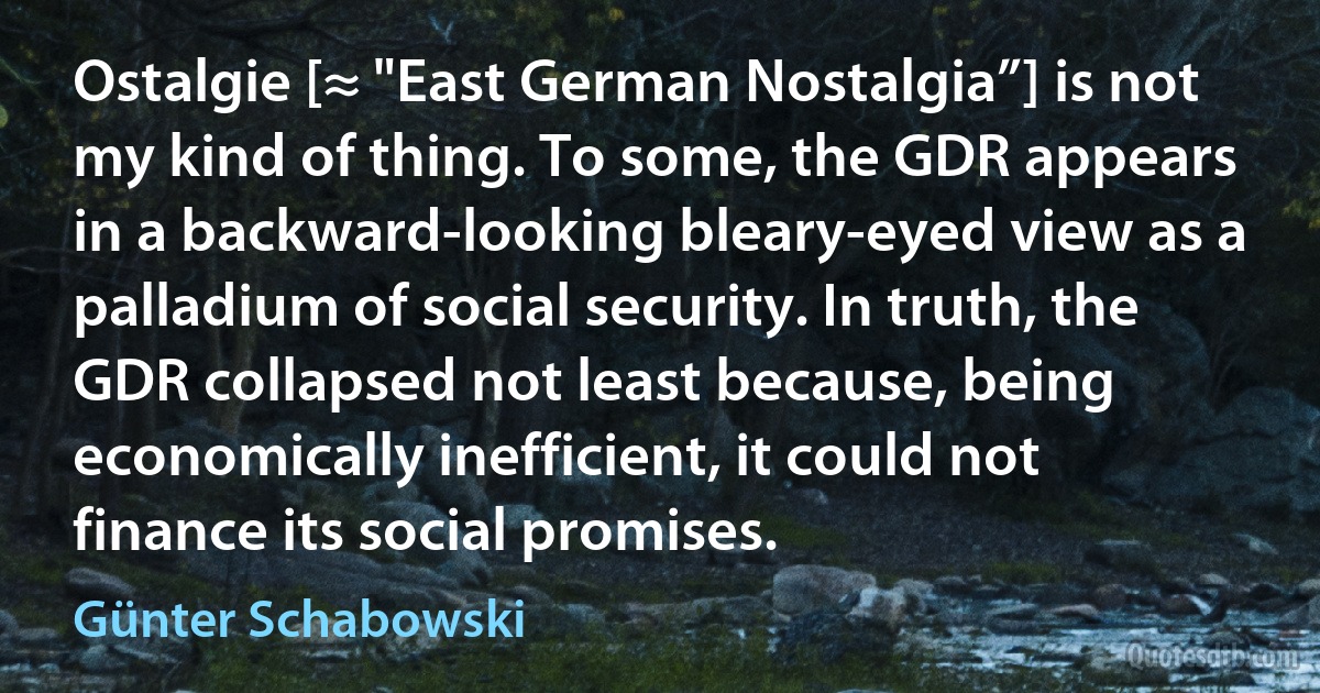 Ostalgie [≈ "East German Nostalgia”] is not my kind of thing. To some, the GDR appears in a backward-looking bleary-eyed view as a palladium of social security. In truth, the GDR collapsed not least because, being economically inefficient, it could not finance its social promises. (Günter Schabowski)