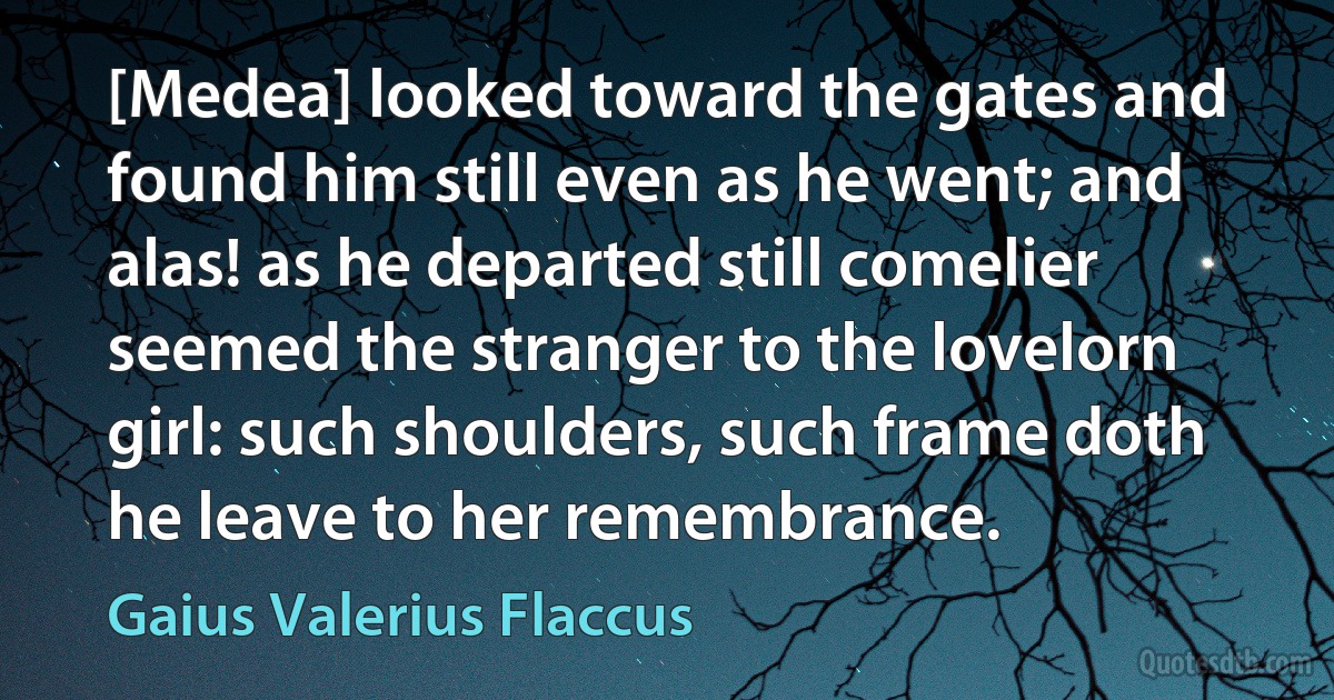 [Medea] looked toward the gates and found him still even as he went; and alas! as he departed still comelier seemed the stranger to the lovelorn girl: such shoulders, such frame doth he leave to her remembrance. (Gaius Valerius Flaccus)