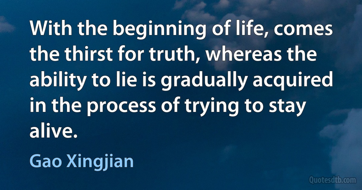 With the beginning of life, comes the thirst for truth, whereas the ability to lie is gradually acquired in the process of trying to stay alive. (Gao Xingjian)