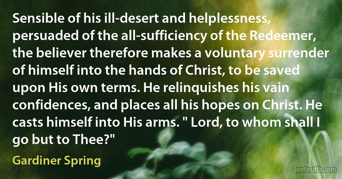 Sensible of his ill-desert and helplessness, persuaded of the all-sufficiency of the Redeemer, the believer therefore makes a voluntary surrender of himself into the hands of Christ, to be saved upon His own terms. He relinquishes his vain confidences, and places all his hopes on Christ. He casts himself into His arms. " Lord, to whom shall I go but to Thee?" (Gardiner Spring)