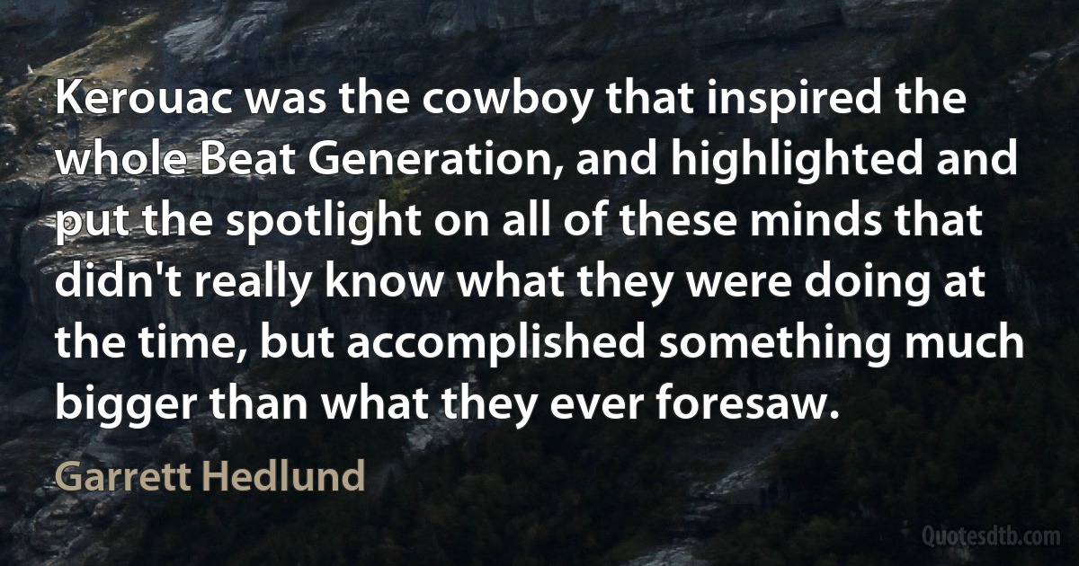 Kerouac was the cowboy that inspired the whole Beat Generation, and highlighted and put the spotlight on all of these minds that didn't really know what they were doing at the time, but accomplished something much bigger than what they ever foresaw. (Garrett Hedlund)