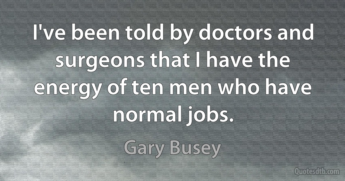 I've been told by doctors and surgeons that I have the energy of ten men who have normal jobs. (Gary Busey)