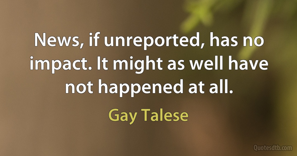 News, if unreported, has no impact. It might as well have not happened at all. (Gay Talese)