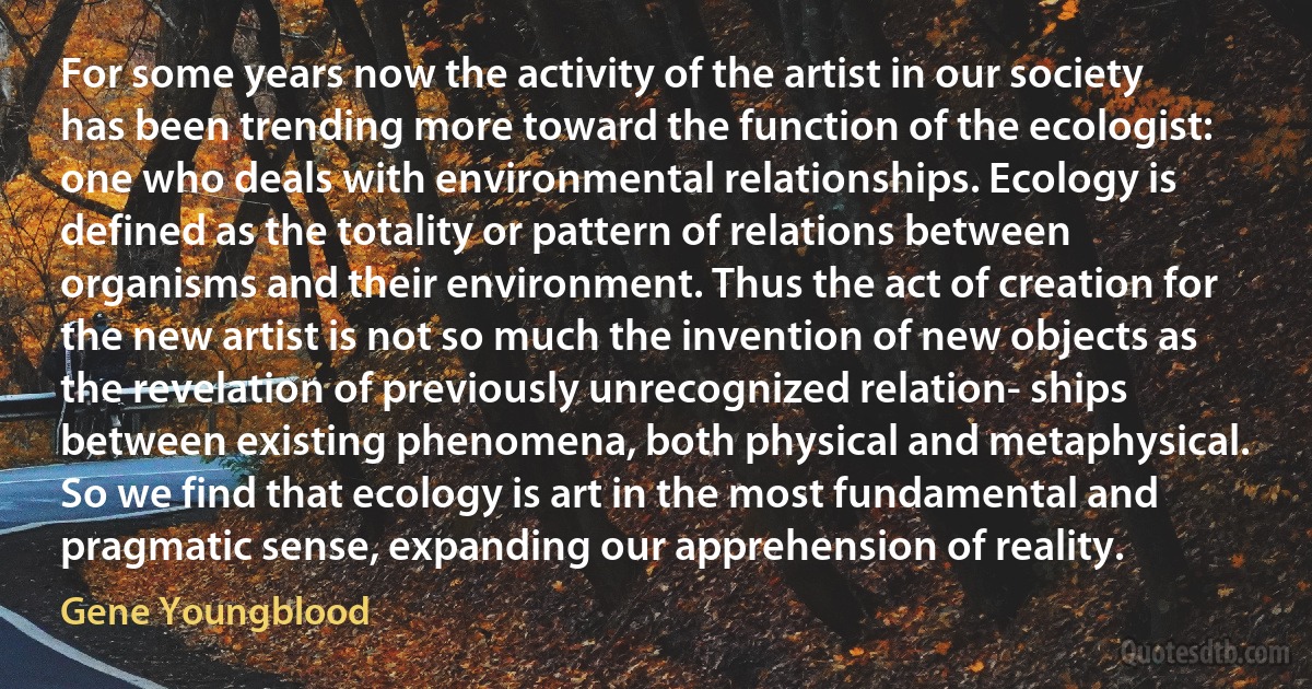 For some years now the activity of the artist in our society has been trending more toward the function of the ecologist: one who deals with environmental relationships. Ecology is defined as the totality or pattern of relations between organisms and their environment. Thus the act of creation for the new artist is not so much the invention of new objects as the revelation of previously unrecognized relation- ships between existing phenomena, both physical and metaphysical. So we find that ecology is art in the most fundamental and pragmatic sense, expanding our apprehension of reality. (Gene Youngblood)