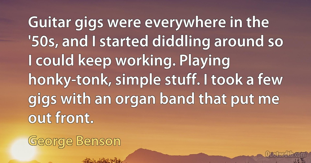 Guitar gigs were everywhere in the '50s, and I started diddling around so I could keep working. Playing honky-tonk, simple stuff. I took a few gigs with an organ band that put me out front. (George Benson)