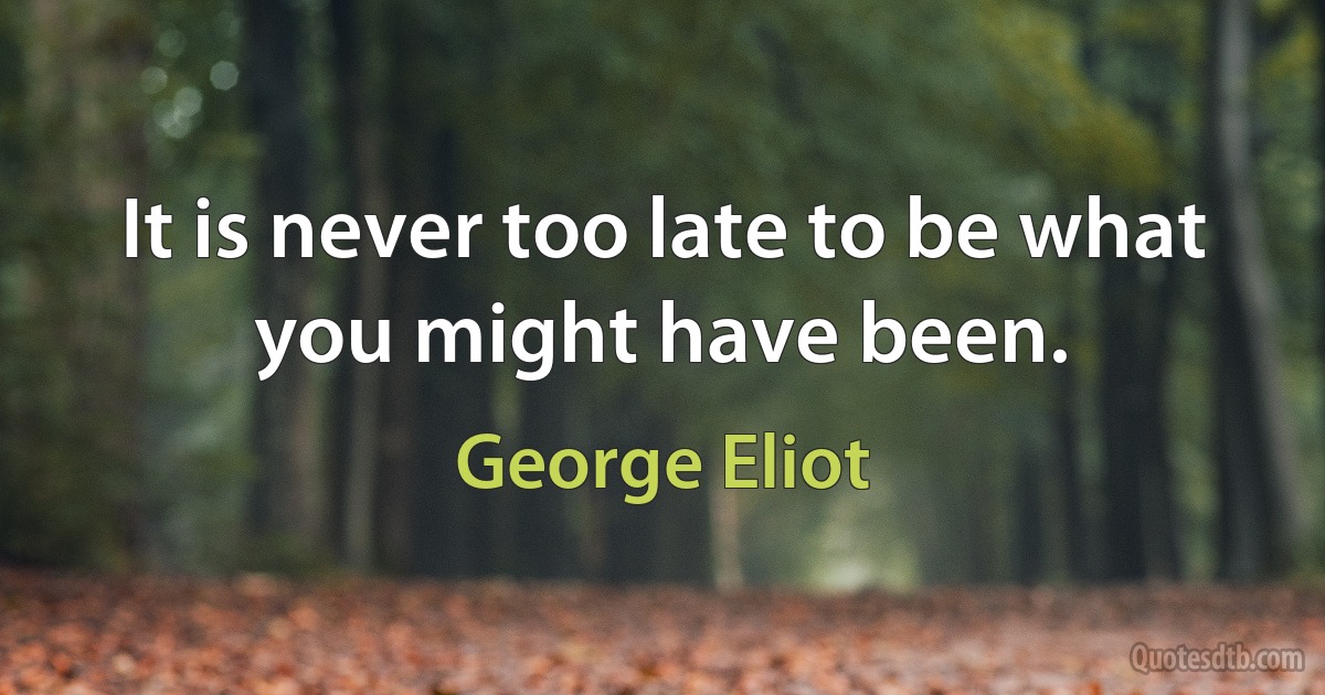 It is never too late to be what you might have been. (George Eliot)