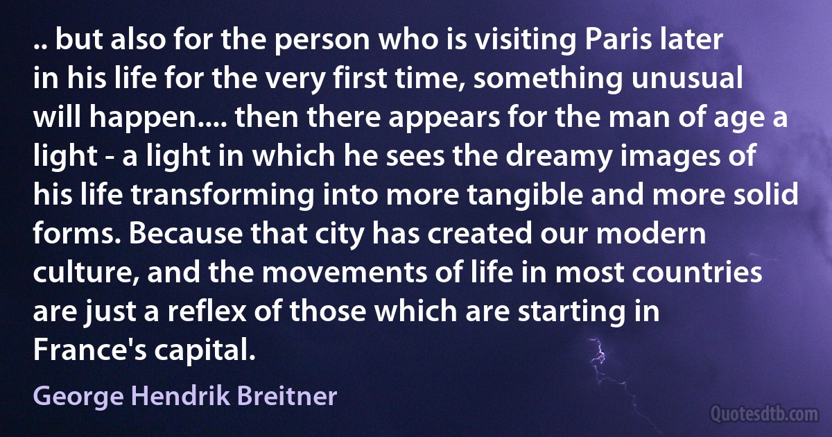 .. but also for the person who is visiting Paris later in his life for the very first time, something unusual will happen.... then there appears for the man of age a light - a light in which he sees the dreamy images of his life transforming into more tangible and more solid forms. Because that city has created our modern culture, and the movements of life in most countries are just a reflex of those which are starting in France's capital. (George Hendrik Breitner)