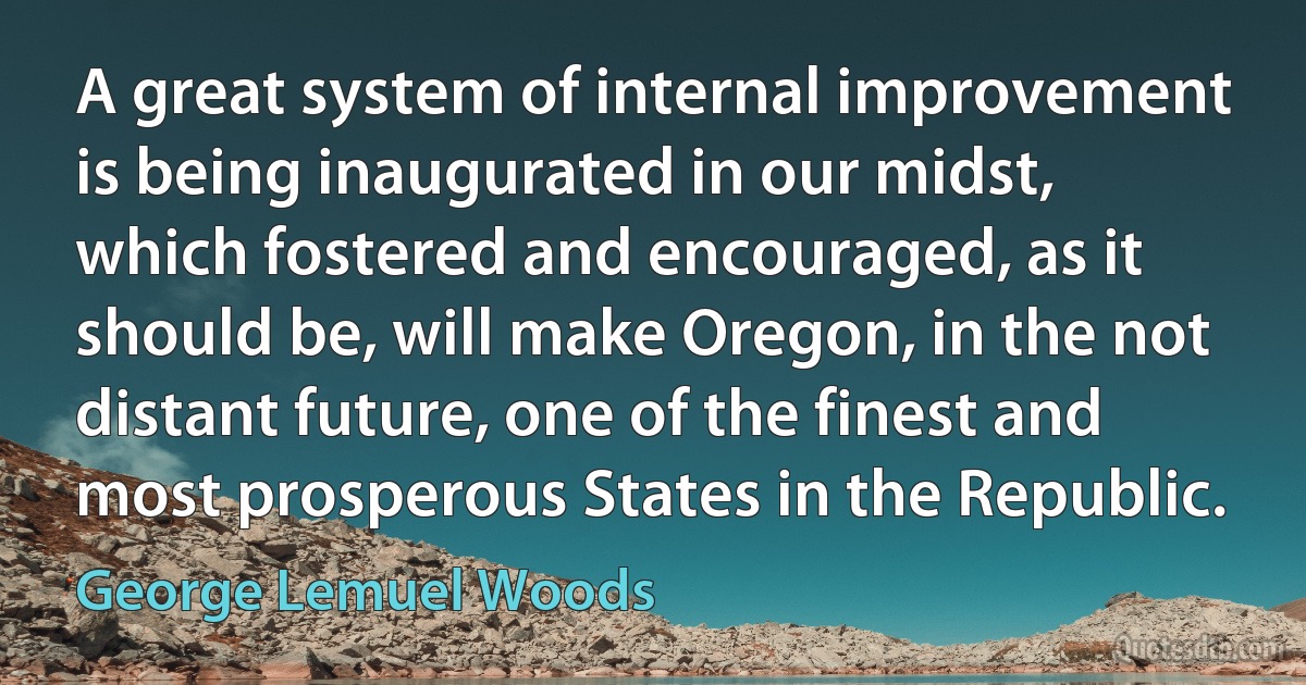 A great system of internal improvement is being inaugurated in our midst, which fostered and encouraged, as it should be, will make Oregon, in the not distant future, one of the finest and most prosperous States in the Republic. (George Lemuel Woods)