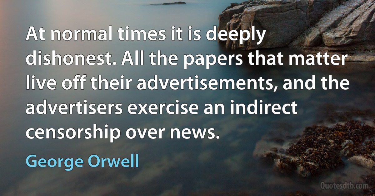 At normal times it is deeply dishonest. All the papers that matter live off their advertisements, and the advertisers exercise an indirect censorship over news. (George Orwell)