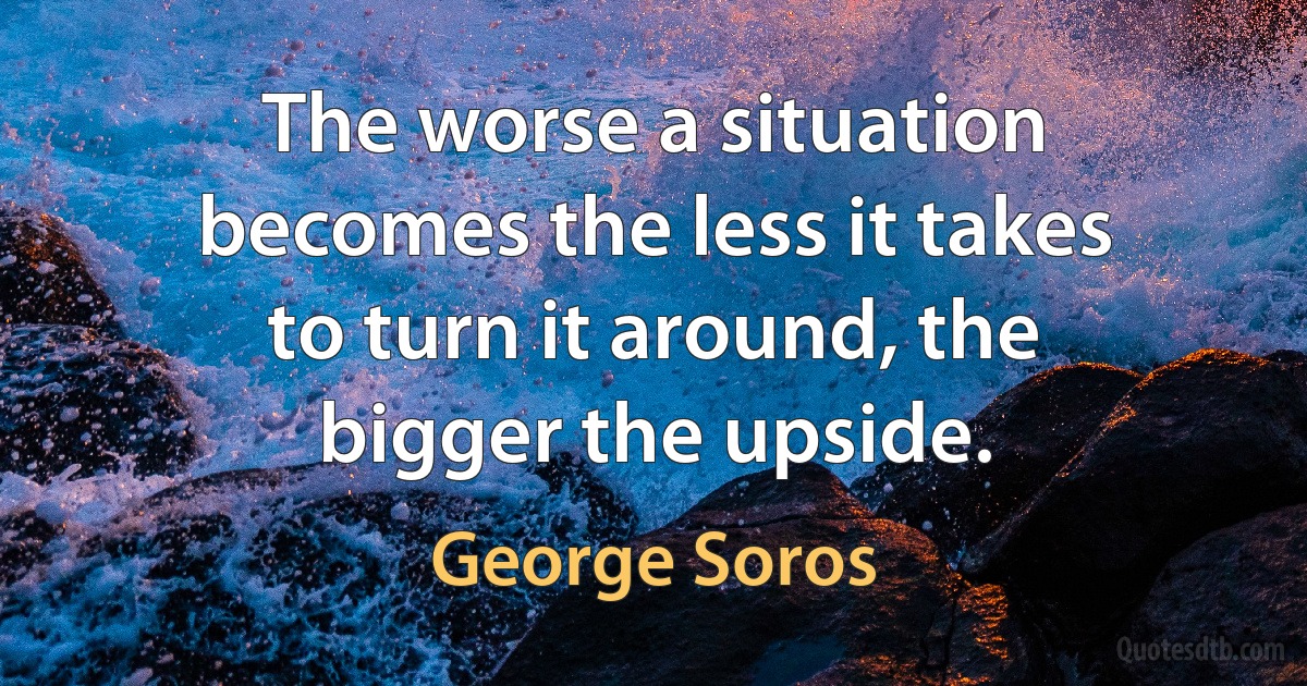 The worse a situation becomes the less it takes to turn it around, the bigger the upside. (George Soros)